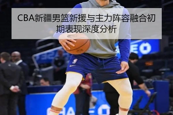 CBA新疆男篮新援与主力阵容融合初期表现深度分析 - mgsports